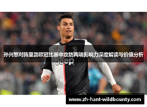 孙兴慜对阵里昂欧冠比赛中攻防两端影响力深度解读与价值分析