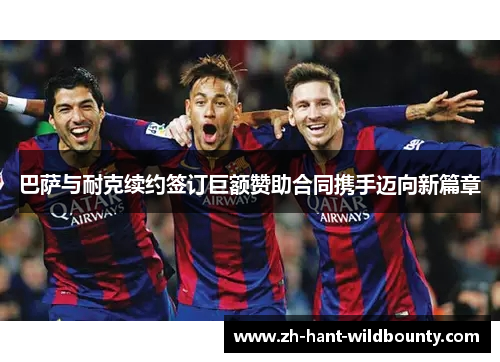 巴萨与耐克续约签订巨额赞助合同携手迈向新篇章 巴萨与耐克续约签订巨额赞助合同携手迈向新篇章