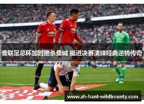 曼联足总杯加时绝杀曼城 挺进决赛演绎经典逆转传奇 曼联足总杯加时绝杀曼城 挺进决赛演绎经典逆转传奇