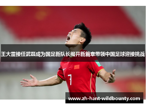 王大雷接任武磊成为国足新队长揭开新篇章带领中国足球迎接挑战 王大雷接任武磊成为国足新队长揭开新篇章带领中国足球迎接挑战